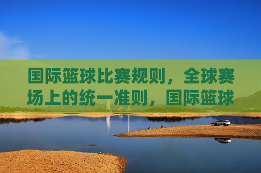 国际篮球比赛规则,全球赛场上的统一准则,国际篮球比赛规则,全球赛场的统一准则 国际篮球比赛规则,全球赛场上的统一准则,国际篮球比赛规则,全球赛场的统一准则