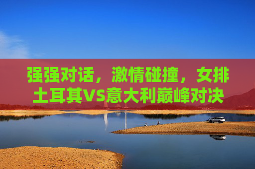 强强对话，激情碰撞，女排土耳其VS意大利巅峰对决，女排土耳其VS意大利巅峰对决