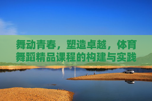 舞动青春,塑造卓越,体育舞蹈精品课程的构建与实践路径,舞动青春·塑造卓越,体育舞蹈精品课程构建与实践路径 舞动青春,塑造卓越,体育舞蹈精品课程的构建与实践路径,舞动青春·塑造卓越,体育舞蹈精品课程构建与实践路径