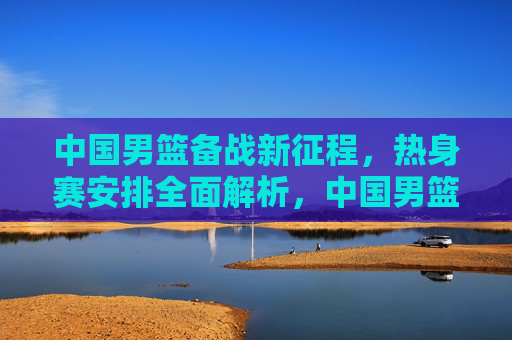 中国男篮备战新征程,热身赛安排全面解析,中国男篮备战新征程,热身赛安排全面解析 中国男篮备战新征程,热身赛安排全面解析,中国男篮备战新征程,热身赛安排全面解析