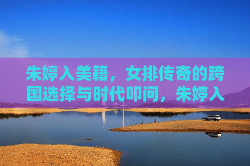 朱婷入美籍,女排传奇的跨国选择与时代叩问,朱婷入美籍,女排传奇的跨国选择与时代叩问 朱婷入美籍,女排传奇的跨国选择与时代叩问,朱婷入美籍,女排传奇的跨国选择与时代叩问