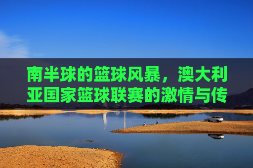 南半球的篮球风暴，澳大利亚国家篮球联赛的激情与传承，南半球篮球风暴，澳大利亚国家篮球联赛的激情与传承