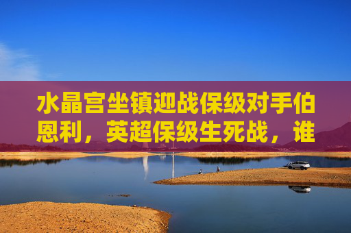 水晶宫坐镇迎战保级对手伯恩利,英超保级生死战,谁能笑到最后?英超保级生死战,水晶宫坐镇迎战伯恩利,谁能笑到最后? 水晶宫坐镇迎战保级对手伯恩利,英超保级生死战,谁能笑到最后?英超保级生死战,水晶宫坐镇迎战伯恩利,谁能笑到最后?