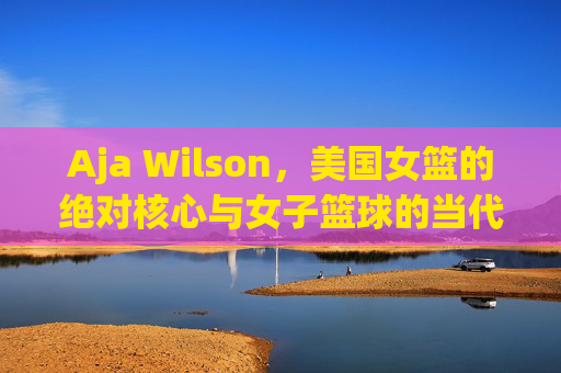 Aja Wilson，美国女篮的绝对核心与女子篮球的当代传奇，Aja Wilson，美国女篮绝对核心与女子篮球当代传奇