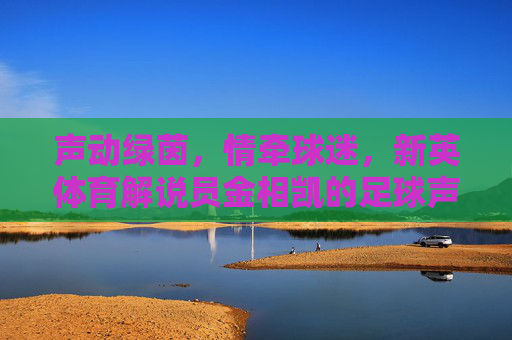 声动绿茵，情牵球迷，新英体育解说员金相凯的足球声命，声动绿茵情牵球迷，金相凯的足球声命