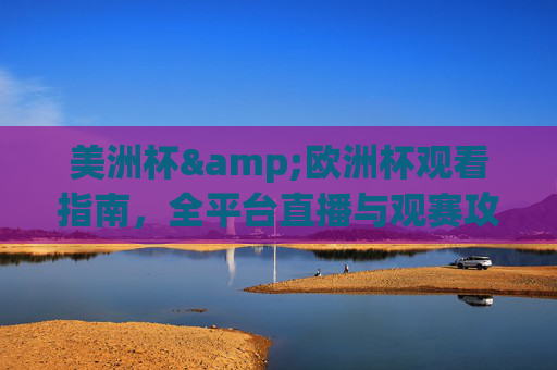 美洲杯&欧洲杯观看指南，全平台直播与观赛攻略，美洲杯&欧洲杯观看指南，全平台直播与观赛攻略