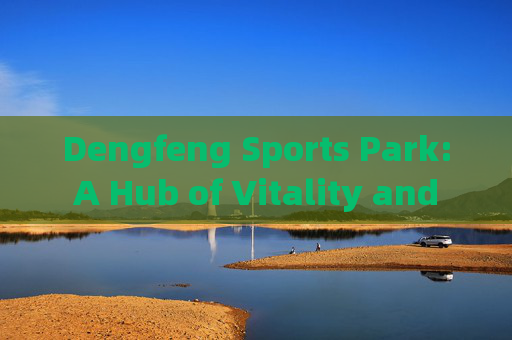 Dengfeng Sports Park: A Hub of Vitality and Culture,登封体育公园,活力与文化的枢纽 Dengfeng Sports Park: A Hub of Vitality and Culture,登封体育公园,活力与文化的枢纽