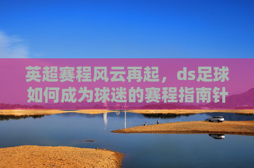 英超赛程风云再起，ds足球如何成为球迷的赛程指南针？英超赛程风云再起，ds足球成球迷赛程指南针