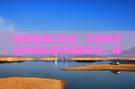 体育旅游衍生品，从赛场周边到体验经济的新融合，体育旅游衍生品，从赛场周边到体验经济的进阶融合