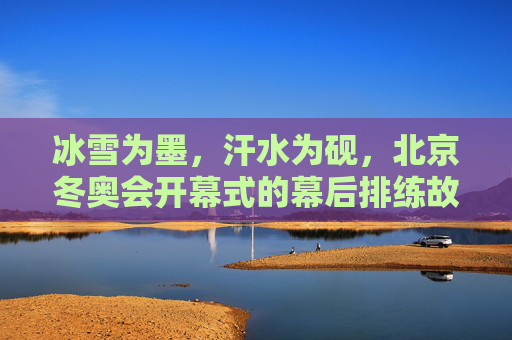 冰雪为墨，汗水为砚，北京冬奥会开幕式的幕后排练故事，冰雪为墨，汗水为砚，北京冬奥会开幕式的幕后排练故事