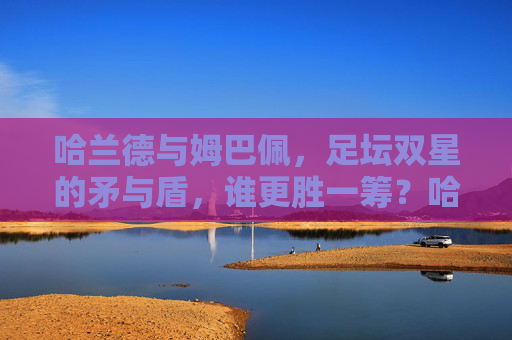 哈兰德与姆巴佩，足坛双星的矛与盾，谁更胜一筹？哈兰德与姆巴佩，足坛矛与盾的终极较量