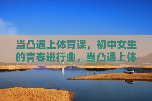 当凸遇上体育课,初中女生的青春进行曲,当凸遇上体育课,初中女生的青春进行曲 当凸遇上体育课,初中女生的青春进行曲,当凸遇上体育课,初中女生的青春进行曲