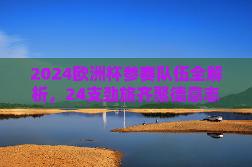 2024欧洲杯参赛队伍全解析，24支劲旅齐聚德意志，谁将问鼎欧洲之巅？2024欧洲杯，24支劲旅齐聚德意志，谁将问鼎欧洲之巅？
