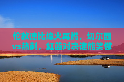 伦敦德比烽火再燃，切尔西vs热刺，红蓝对决谁能笑傲争四关键战？切尔西vs热刺，伦敦德比红蓝对决争四关键战