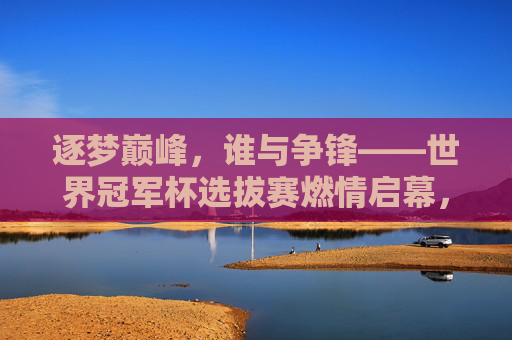 逐梦巅峰,谁与争锋——世界冠军杯选拔赛燃情启幕,逐梦巅峰,谁与争锋——世界冠军杯选拔赛燃情启幕 逐梦巅峰,谁与争锋——世界冠军杯选拔赛燃情启幕,逐梦巅峰,谁与争锋——世界冠军杯选拔赛燃情启幕