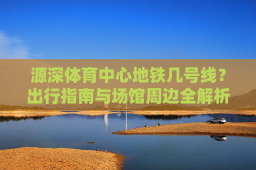 源深体育中心地铁几号线?出行指南与场馆周边全解析,源深体育中心地铁几号线?出行指南与场馆周边全解析 源深体育中心地铁几号线?出行指南与场馆周边全解析,源深体育中心地铁几号线?出行指南与场馆周边全解析