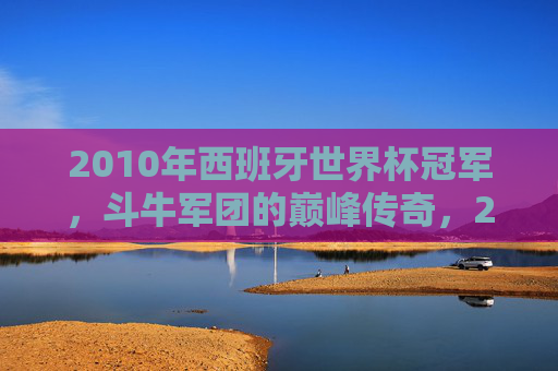 2010年西班牙世界杯冠军,斗牛军团的巅峰传奇,2010年世界杯冠军,斗牛军团的巅峰传奇 2010年西班牙世界杯冠军,斗牛军团的巅峰传奇,2010年世界杯冠军,斗牛军团的巅峰传奇