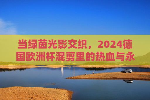 当绿茵光影交织,2024德国欧洲杯混剪里的热血与永恒,绿茵光影交织,2024德国欧洲杯混剪里的热血与永恒 当绿茵光影交织,2024德国欧洲杯混剪里的热血与永恒,绿茵光影交织,2024德国欧洲杯混剪里的热血与永恒