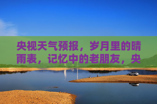 央视天气预报，岁月里的晴雨表，记忆中的老朋友，央视天气预报，岁月晴雨表，记忆老友
