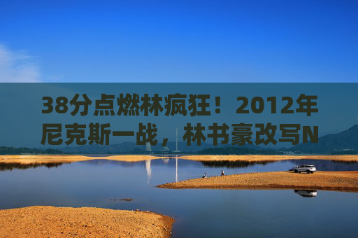 38分点燃林疯狂！2012年尼克斯一战，林书豪改写NBA命运的传奇之夜，38分点燃林疯狂！林书豪改写NBA命运的传奇之夜