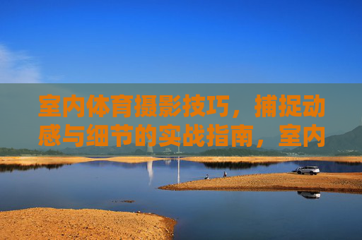 室内体育摄影技巧,捕捉动感与细节的实战指南,室内体育摄影技巧,捕捉动感与细节的实战指南 室内体育摄影技巧,捕捉动感与细节的实战指南,室内体育摄影技巧,捕捉动感与细节的实战指南
