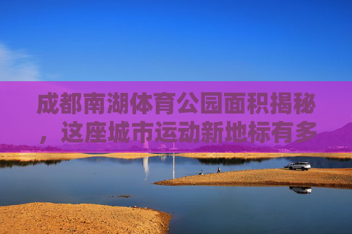成都南湖体育公园面积揭秘，这座城市运动新地标有多大？成都南湖体育公园面积揭秘，这座运动新地标有多大？
