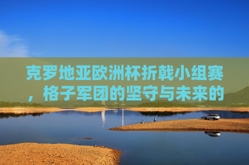 克罗地亚欧洲杯折戟小组赛，格子军团的坚守与未来的思考，克罗地亚欧洲杯折戟，格子军团的坚守与未来思考
