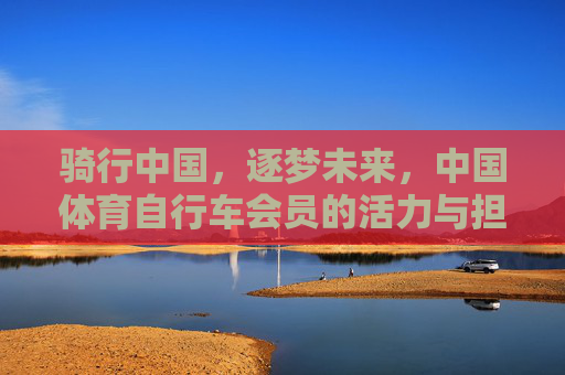 骑行中国，逐梦未来，中国体育自行车会员的活力与担当，骑行中国逐梦未来，中国体育自行车会员的活力担当