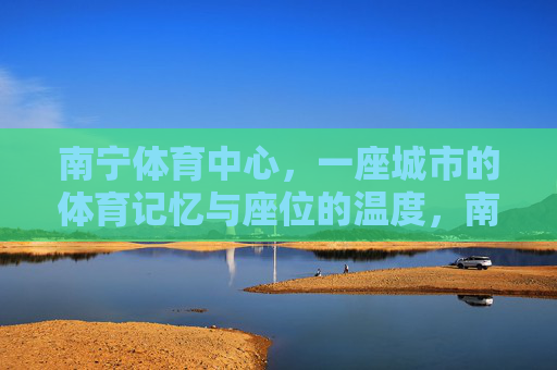 南宁体育中心,一座城市的体育记忆与座位的温度,南宁体育中心,城市记忆与座位温度 南宁体育中心,一座城市的体育记忆与座位的温度,南宁体育中心,城市记忆与座位温度