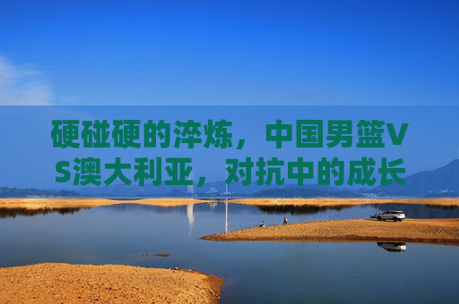硬碰硬的淬炼,中国男篮VS澳大利亚,对抗中的成长与启示,中国男篮VS澳大利亚,硬碰硬淬炼中的成长启示 硬碰硬的淬炼,中国男篮VS澳大利亚,对抗中的成长与启示,中国男篮VS澳大利亚,硬碰硬淬炼中的成长启示