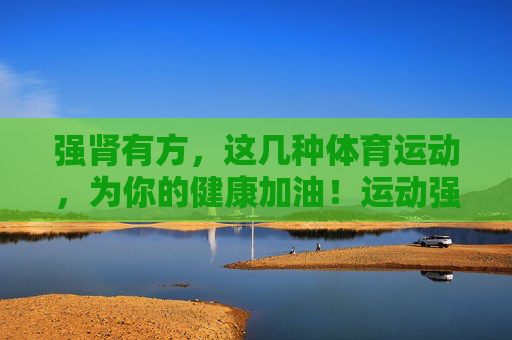 强肾有方，这几种体育运动，为你的健康加油！运动强肾，健康有方