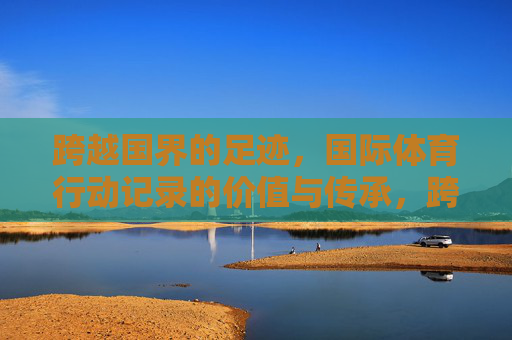跨越国界的足迹，国际体育行动记录的价值与传承，跨越国界的体育印记，国际体育行动记录的价值与传承