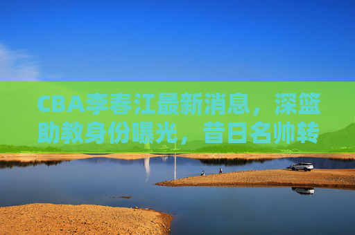 CBA李春江最新消息,深篮助教身份曝光,昔日名帅转型之路引关注,李春江深篮助教身份曝光 昔日名帅转型之路引关注 CBA李春江最新消息,深篮助教身份曝光,昔日名帅转型之路引关注,李春江深篮助教身份曝光 昔日名帅转型之路引关注
