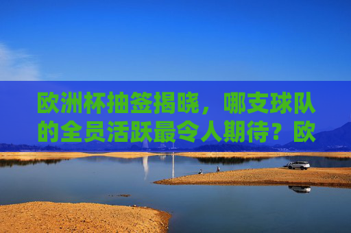 欧洲杯抽签揭晓,哪支球队的全员活跃最令人期待?欧洲杯抽签揭晓,哪支球队全员活跃最令人期待? 欧洲杯抽签揭晓,哪支球队的全员活跃最令人期待?欧洲杯抽签揭晓,哪支球队全员活跃最令人期待?
