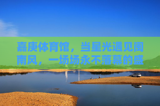 嘉庚体育馆,当星光遇见闽南风,一场场永不落幕的盛宴,嘉庚体育馆,星光与闽南风的永不落幕盛宴 嘉庚体育馆,当星光遇见闽南风,一场场永不落幕的盛宴,嘉庚体育馆,星光与闽南风的永不落幕盛宴