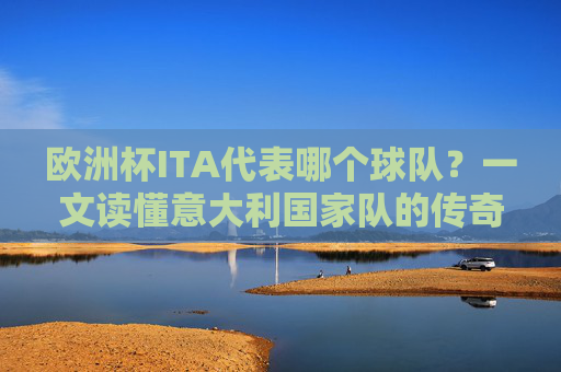 欧洲杯ITA代表哪个球队？一文读懂意大利国家队的传奇与荣耀，欧洲杯ITA，意大利国家队的传奇与荣耀