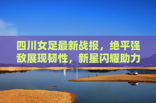 四川女足最新战报,绝平强敌展现韧性,新星闪耀助力冲超征程,四川女足绝平强敌新星闪耀,韧性助力冲超征程 四川女足最新战报,绝平强敌展现韧性,新星闪耀助力冲超征程,四川女足绝平强敌新星闪耀,韧性助力冲超征程