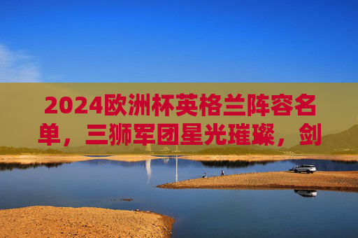 2024欧洲杯英格兰阵容名单,三狮军团星光璀璨,剑指欧洲之巅,2024欧洲杯英格兰星光阵容,三狮军团剑指欧洲之巅 2024欧洲杯英格兰阵容名单,三狮军团星光璀璨,剑指欧洲之巅,2024欧洲杯英格兰星光阵容,三狮军团剑指欧洲之巅