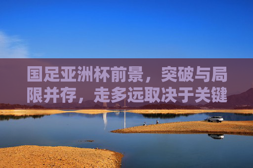 国足亚洲杯前景，突破与局限并存，走多远取决于关键变量，国足亚洲杯前景，突破与局限并存，关键变量决定走多远