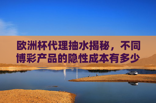 欧洲杯代理抽水揭秘，不同博彩产品的隐性成本有多少？欧洲杯代理抽水揭秘，不同博彩产品的隐性成本