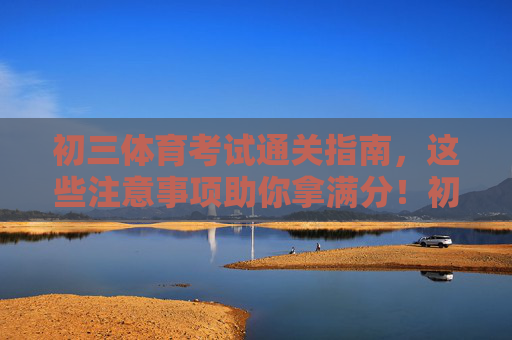 初三体育考试通关指南，这些注意事项助你拿满分！初三体育考试满分攻略，这些注意事项助你通关