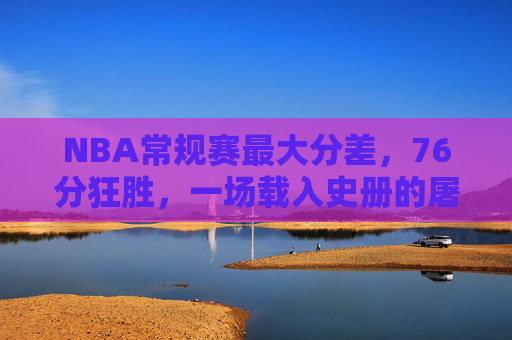 NBA常规赛最大分差,76分狂胜,一场载入史册的屠杀,NBA常规赛最大分差76分狂胜,载入史册的屠杀 NBA常规赛最大分差,76分狂胜,一场载入史册的屠杀,NBA常规赛最大分差76分狂胜,载入史册的屠杀