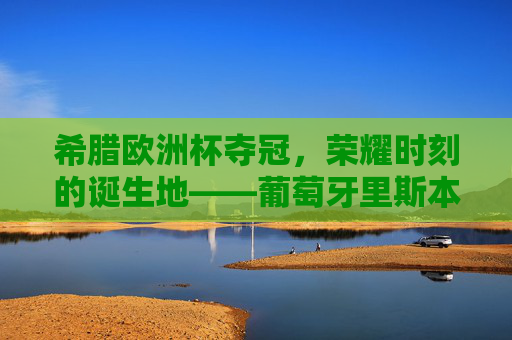 希腊欧洲杯夺冠，荣耀时刻的诞生地——葡萄牙里斯本卢斯球场，希腊欧洲杯夺冠荣耀时刻诞生地——葡萄牙里斯本卢斯球场