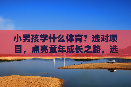 小男孩学什么体育？选对项目，点亮童年成长之路，选对体育项目，点亮小男孩成长之路