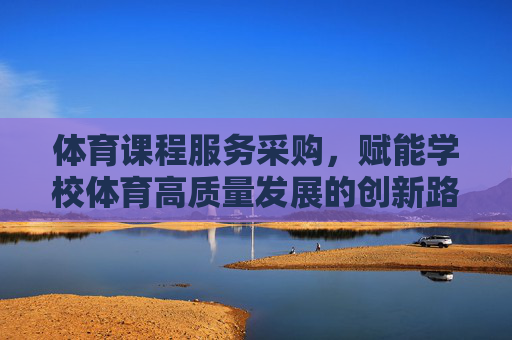 体育课程服务采购,赋能学校体育高质量发展的创新路径,体育课程服务采购赋能学校体育高质量发展的创新路径 体育课程服务采购,赋能学校体育高质量发展的创新路径,体育课程服务采购赋能学校体育高质量发展的创新路径
