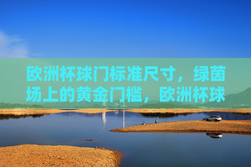 欧洲杯球门标准尺寸,绿茵场上的黄金门槛,欧洲杯球门标准尺寸,绿茵场上的黄金门槛 欧洲杯球门标准尺寸,绿茵场上的黄金门槛,欧洲杯球门标准尺寸,绿茵场上的黄金门槛