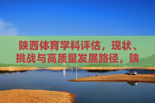 陕西体育学科评估,现状、挑战与高质量发展路径,陕西体育学科评估,现状、挑战与高质量发展路径 陕西体育学科评估,现状、挑战与高质量发展路径,陕西体育学科评估,现状、挑战与高质量发展路径