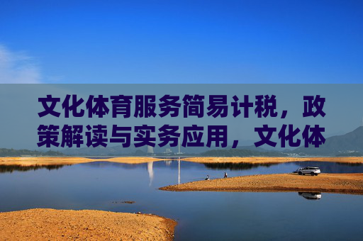 文化体育服务简易计税，政策解读与实务应用，文化体育服务简易计税，政策解读与实务应用
