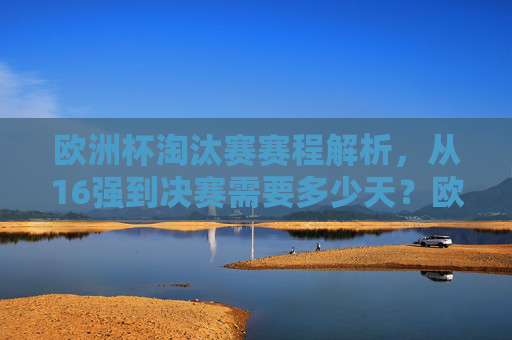 欧洲杯淘汰赛赛程解析，从16强到决赛需要多少天？欧洲杯淘汰赛赛程解析，16强到决赛需多少天？