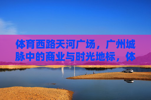 体育西路天河广场，广州城脉中的商业与时光地标，体育西路天河广场，广州城脉的商业与时光地标